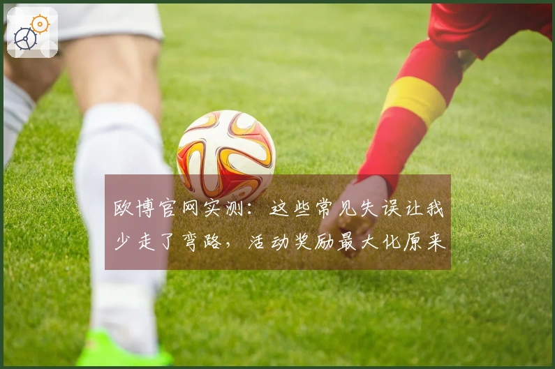 欧博官网实测：这些常见失误让我少走了弯路，活动奖励最大化原来这么简单