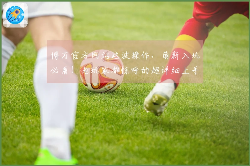 博万官方网站这波操作，萌新入坑必看！老玩家都惊呼的超详细上手指南来了