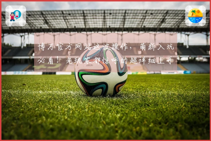 博万官方网站这波操作，萌新入坑必看！老玩家都惊呼的超详细上手指南来了