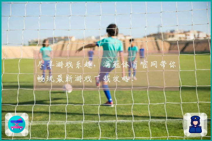 尽享游戏乐趣，满冠体育官网带你畅玩最新游戏下载攻略！