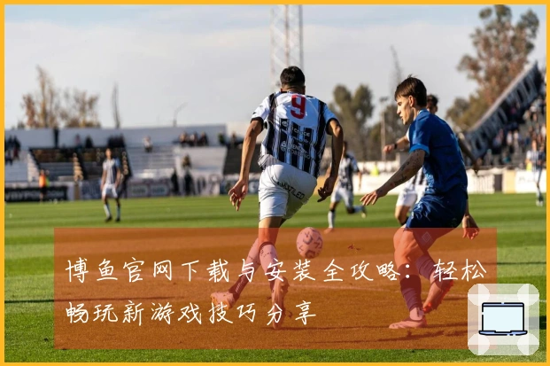 博鱼官网下载与安装全攻略：轻松畅玩新游戏技巧分享