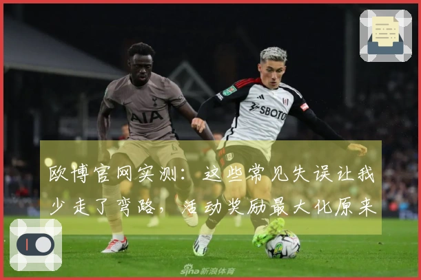 欧博官网实测：这些常见失误让我少走了弯路，活动奖励最大化原来这么简单