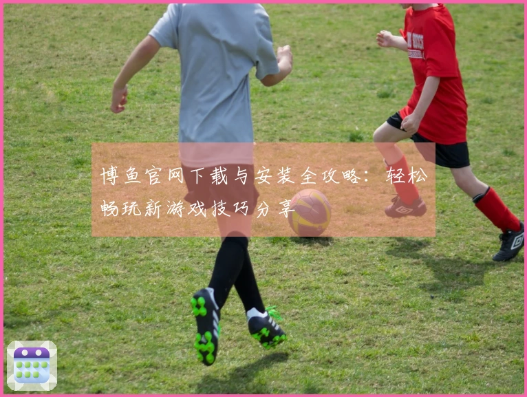 博鱼官网下载与安装全攻略：轻松畅玩新游戏技巧分享